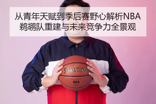 从青年天赋到季后赛野心解析NBA鹈鹕队重建与未来竞争力全景观