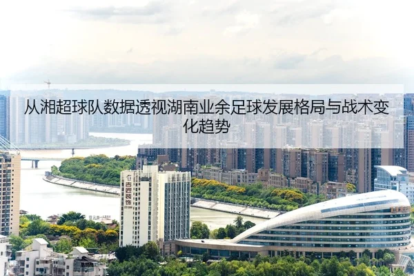 从湘超球队数据透视湖南业余足球发展格局与战术变化趋势