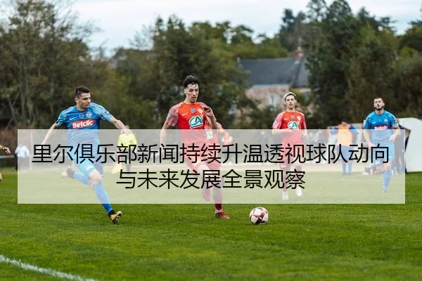 里尔俱乐部新闻持续升温透视球队动向与未来发展全景观察