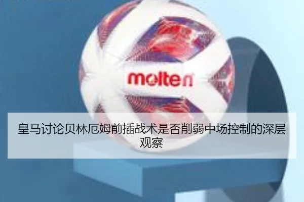 皇马讨论贝林厄姆前插战术是否削弱中场控制的深层观察